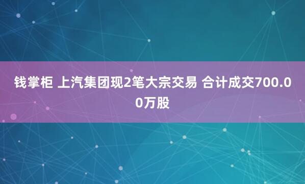 钱掌柜 上汽集团现2笔大宗交易 合计成交700.00万股