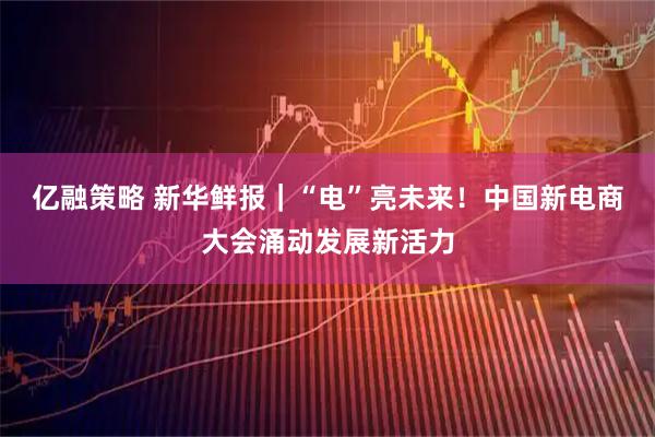 亿融策略 新华鲜报｜“电”亮未来！中国新电商大会涌动发展新活力