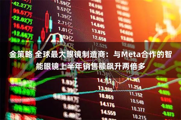 金策略 全球最大眼镜制造商：与Meta合作的智能眼镜上半年销售额飙升两倍多