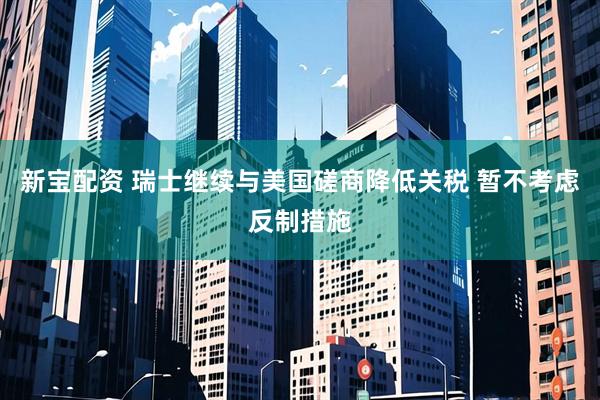 新宝配资 瑞士继续与美国磋商降低关税 暂不考虑反制措施