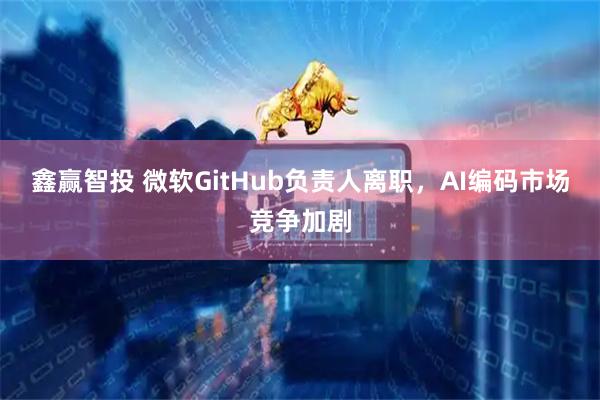 鑫赢智投 微软GitHub负责人离职，AI编码市场竞争加剧