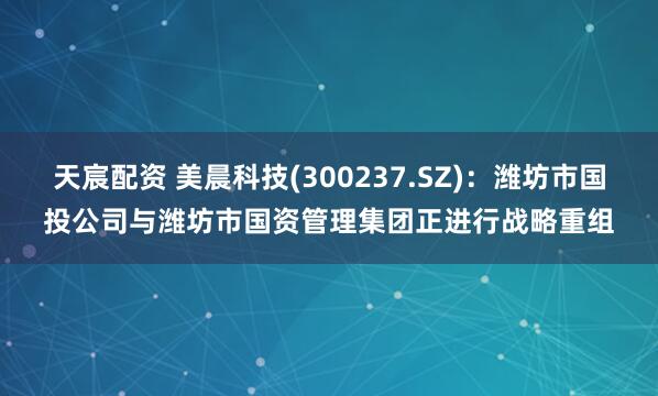 天宸配资 美晨科技(300237.SZ)：潍坊市国投公司与潍坊市国资管理集团正进行战略重组