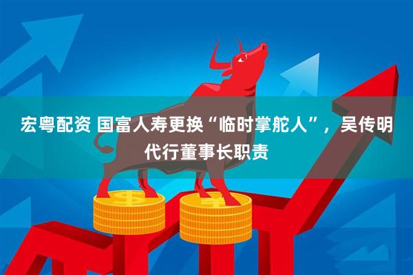 宏粤配资 国富人寿更换“临时掌舵人”，吴传明代行董事长职责