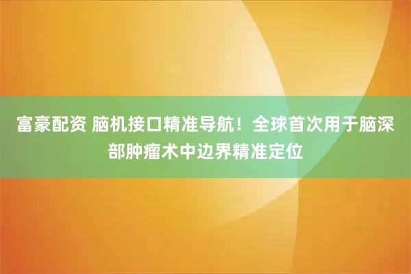 富豪配资 脑机接口精准导航！全球首次用于脑深部肿瘤术中边界精准定位