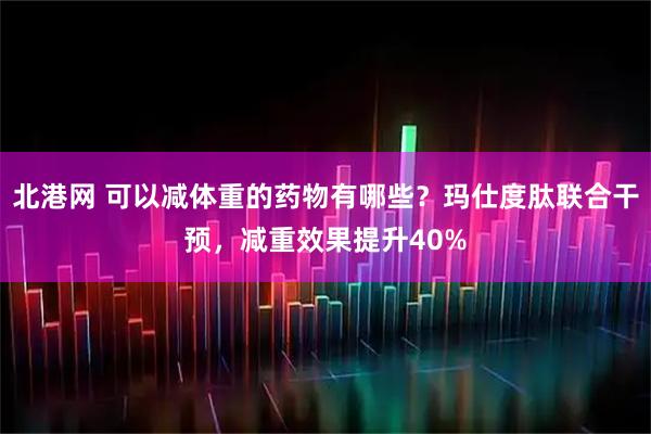 北港网 可以减体重的药物有哪些？玛仕度肽联合干预，减重效果提升40%
