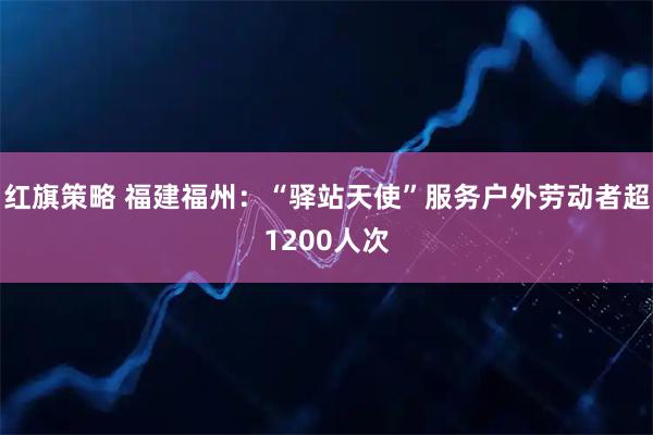 红旗策略 福建福州：“驿站天使”服务户外劳动者超1200人次