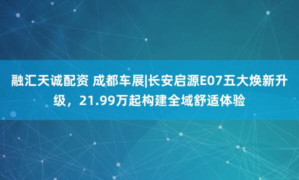 融汇天诚配资 成都车展|长安启源E07五大焕新升级，21.99万起构建全域舒适体验