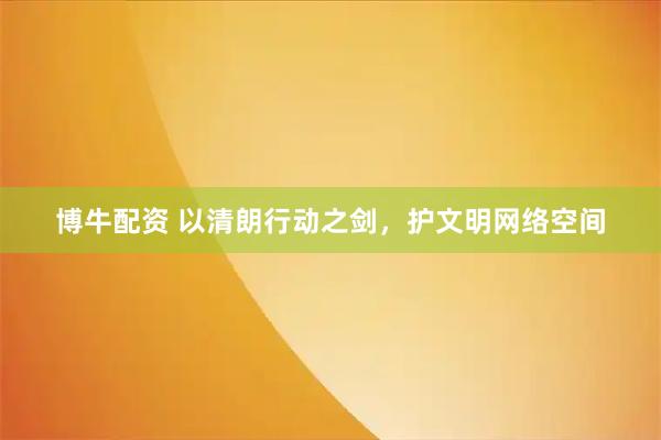 博牛配资 以清朗行动之剑，护文明网络空间