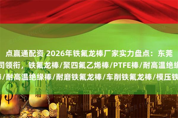 点赢通配资 2026年铁氟龙棒厂家实力盘点：东莞市华氟绝缘材料有限公司领衔，铁氟龙棒/聚四氟乙烯棒/PTFE棒/耐高温绝缘棒/耐磨铁氟龙棒/车削铁氟龙棒/模压铁氟龙棒/填